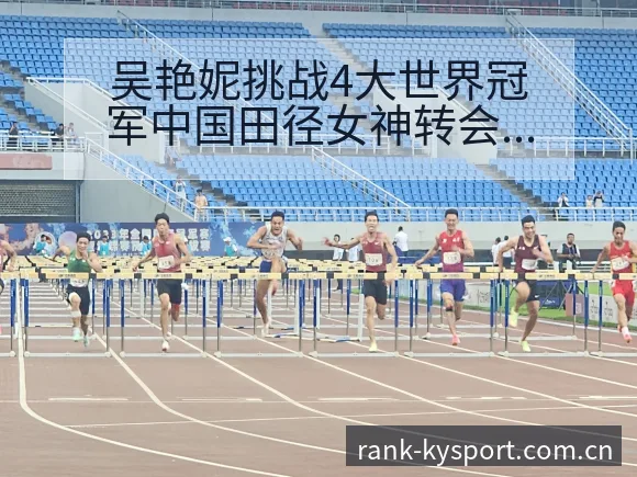 吴艳妮挑战4大世界冠军中国田径女神转会进展与阵容影响战术 - 开云体育